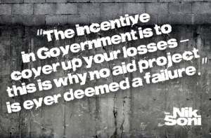 The incentive in Government is to cover up your losses - this is why no aid project is ever deemed a failure.